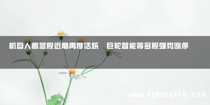 机器人概念股近期再度活跃 巨轮智能等多股强势涨停